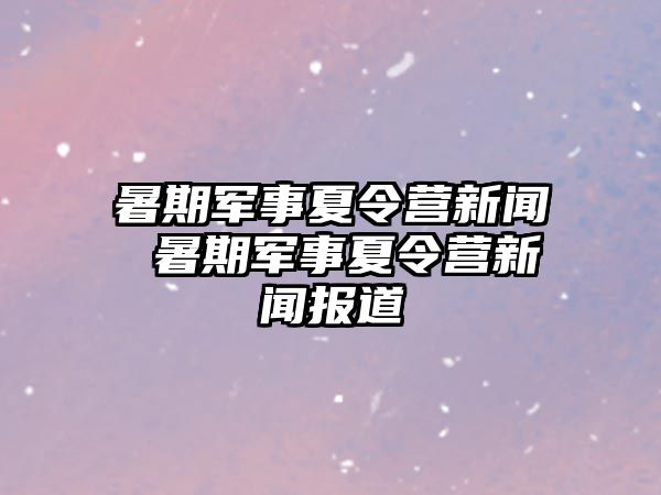 暑期军事夏令营新闻 暑期军事夏令营新闻报道