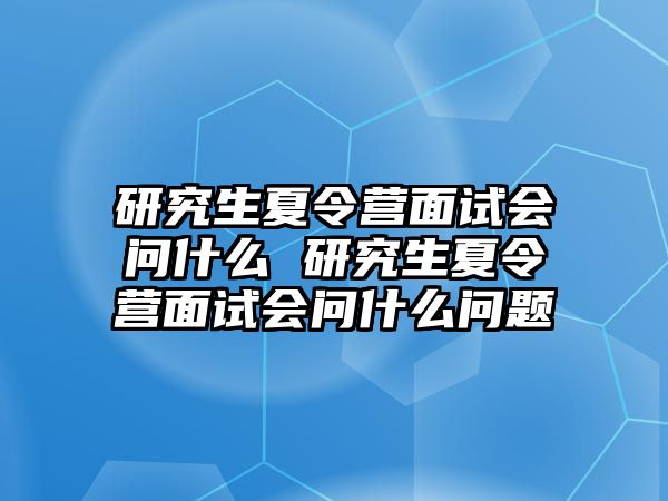 研究生夏令营面试会问什么 研究生夏令营面试会问什么问题