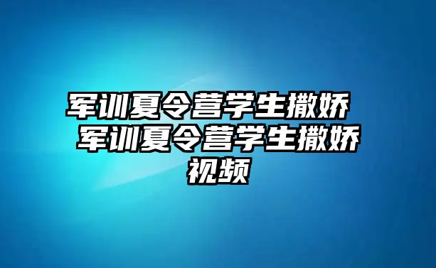 军训夏令营学生撒娇 军训夏令营学生撒娇视频