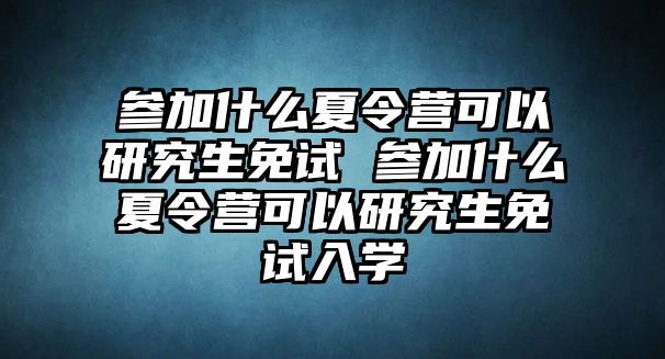 参加什么夏令营可以研究生免试 参加什么夏令营可以研究生免试入学