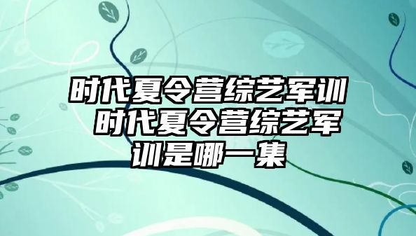 时代夏令营综艺军训 时代夏令营综艺军训是哪一集