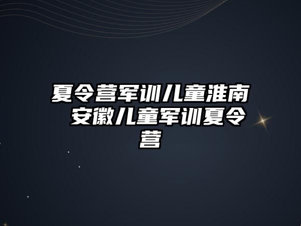 夏令营军训儿童淮南 安徽儿童军训夏令营