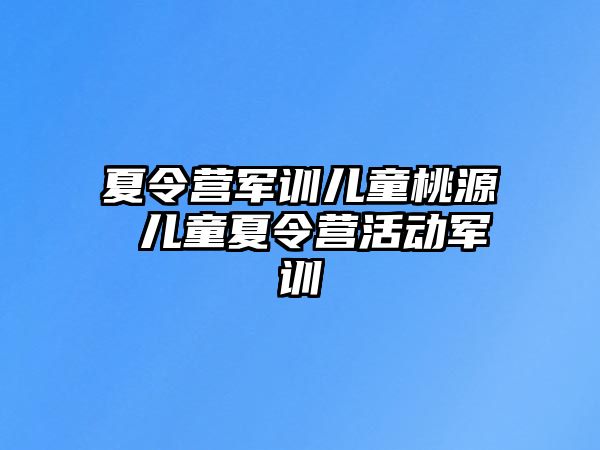 夏令营军训儿童桃源 儿童夏令营活动军训