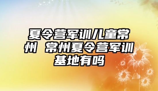 夏令营军训儿童常州 常州夏令营军训基地有吗