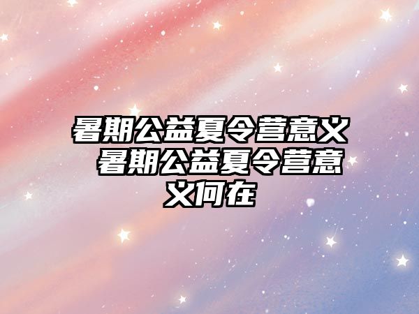 暑期公益夏令营意义 暑期公益夏令营意义何在