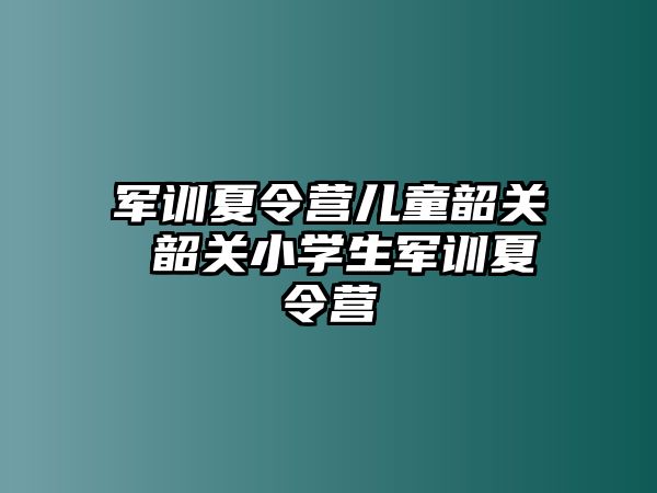 军训夏令营儿童韶关 韶关小学生军训夏令营