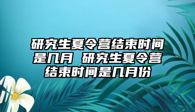 研究生夏令营结束时间是几月 研究生夏令营结束时间是几月份