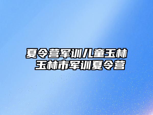 夏令营军训儿童玉林 玉林市军训夏令营