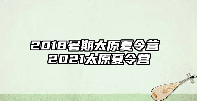 2018暑期太原夏令营 2021太原夏令营