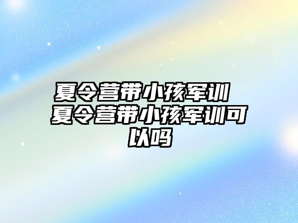 夏令营带小孩军训 夏令营带小孩军训可以吗