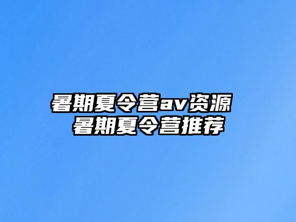 暑期夏令营av资源 暑期夏令营推荐