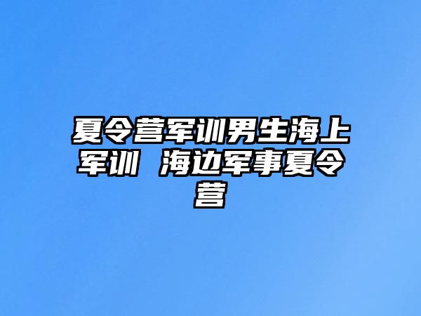 夏令营军训男生海上军训 海边军事夏令营