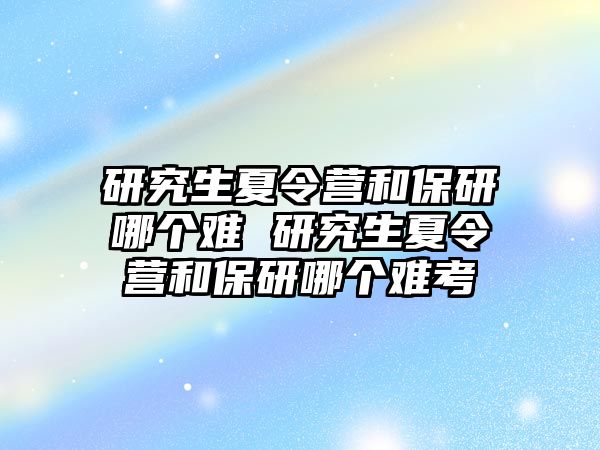 研究生夏令营和保研哪个难 研究生夏令营和保研哪个难考