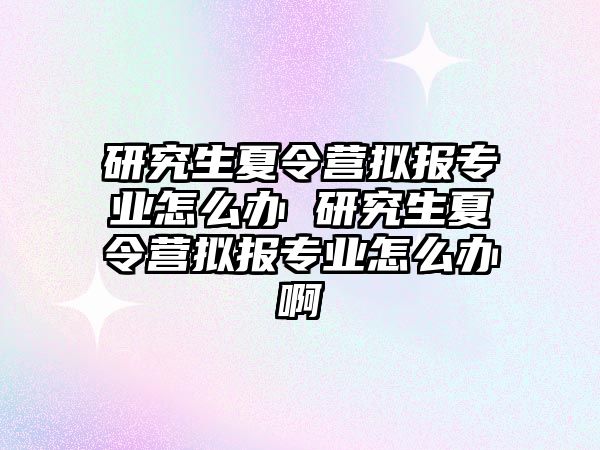 研究生夏令营拟报专业怎么办 研究生夏令营拟报专业怎么办啊