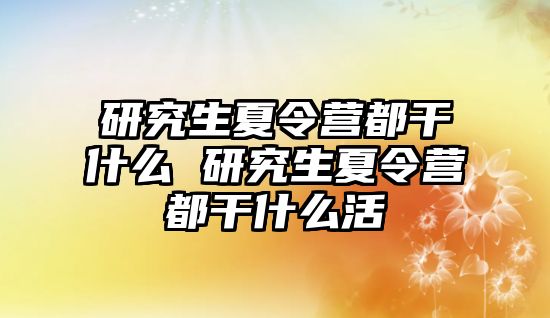 研究生夏令营都干什么 研究生夏令营都干什么活