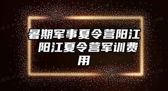 暑期军事夏令营阳江 阳江夏令营军训费用