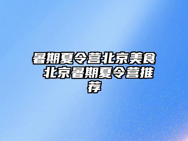 暑期夏令营北京美食 北京暑期夏令营推荐