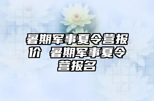 暑期军事夏令营报价 暑期军事夏令营报名