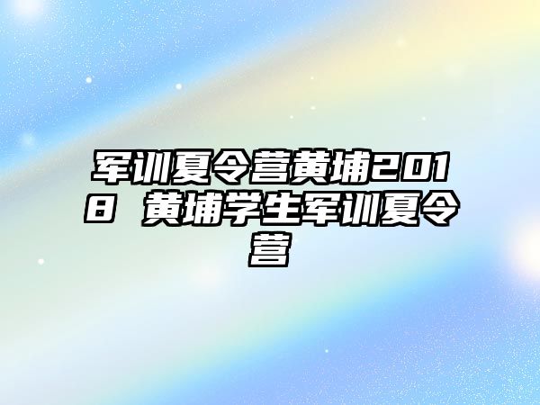 军训夏令营黄埔2018 黄埔学生军训夏令营