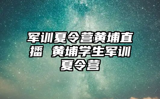 军训夏令营黄埔直播 黄埔学生军训夏令营