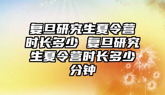 复旦研究生夏令营时长多少 复旦研究生夏令营时长多少分钟