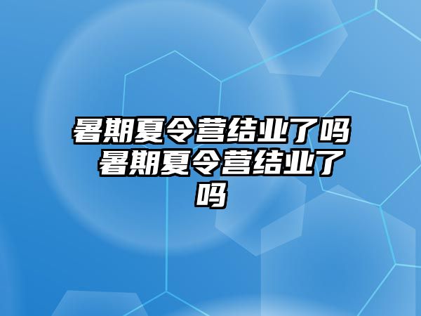 暑期夏令营结业了吗 暑期夏令营结业了吗