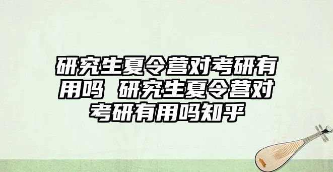 研究生夏令营对考研有用吗 研究生夏令营对考研有用吗知乎