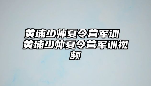 黄埔少帅夏令营军训 黄埔少帅夏令营军训视频