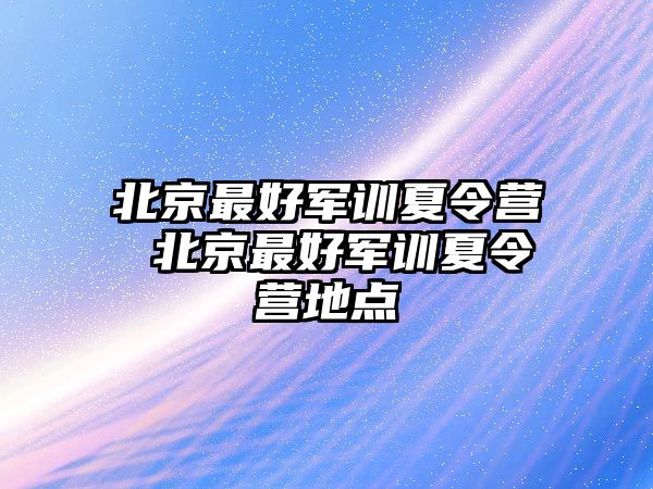 北京最好军训夏令营 北京最好军训夏令营地点