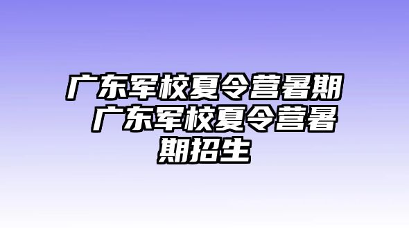 广东军校夏令营暑期 广东军校夏令营暑期招生