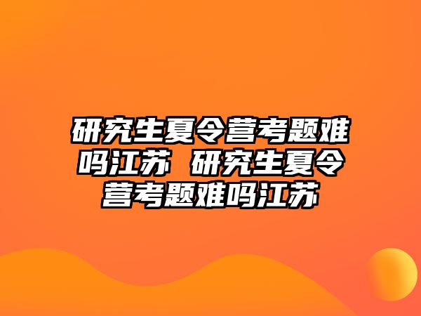 研究生夏令营考题难吗江苏 研究生夏令营考题难吗江苏