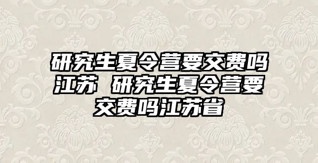 研究生夏令营要交费吗江苏 研究生夏令营要交费吗江苏省