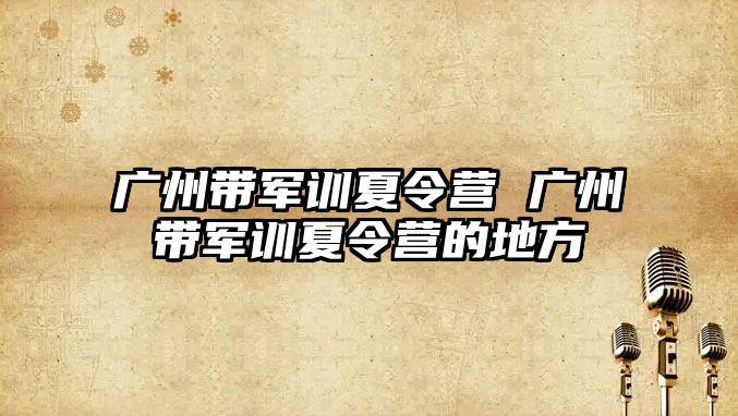 广州带军训夏令营 广州带军训夏令营的地方