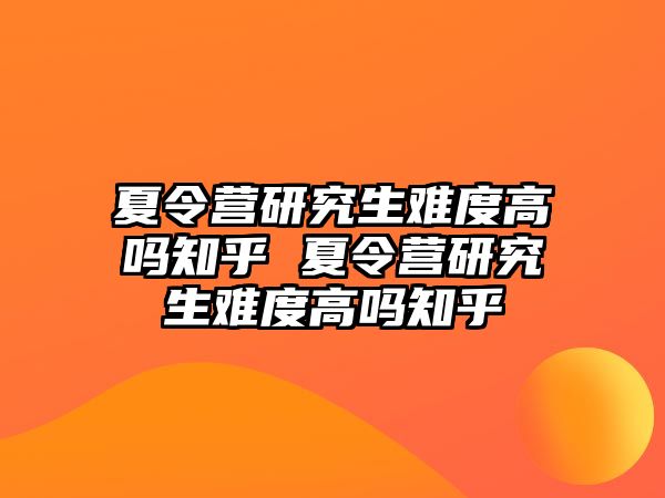 夏令营研究生难度高吗知乎 夏令营研究生难度高吗知乎