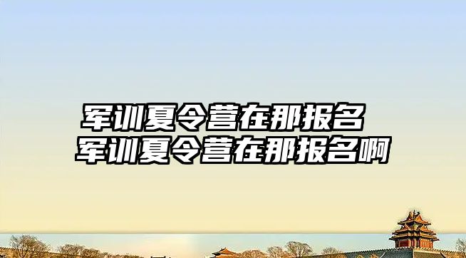 军训夏令营在那报名 军训夏令营在那报名啊