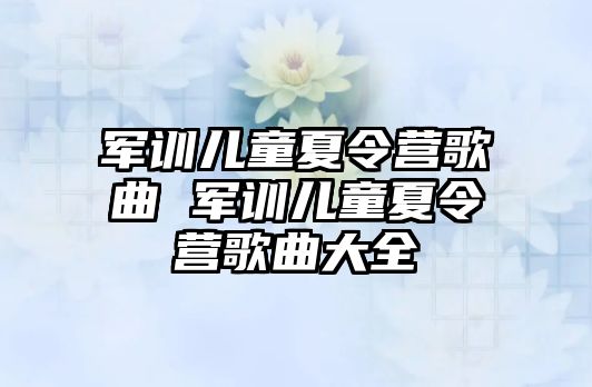 军训儿童夏令营歌曲 军训儿童夏令营歌曲大全