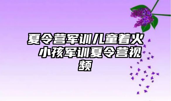 夏令营军训儿童着火 小孩军训夏令营视频