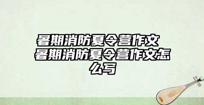 暑期消防夏令营作文 暑期消防夏令营作文怎么写