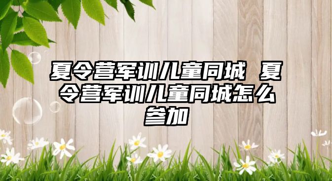 夏令营军训儿童同城 夏令营军训儿童同城怎么参加