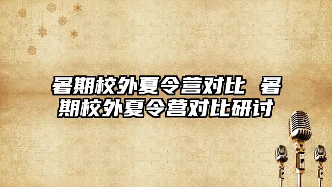 暑期校外夏令营对比 暑期校外夏令营对比研讨