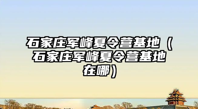 石家庄军峰夏令营基地（石家庄军峰夏令营基地在哪）