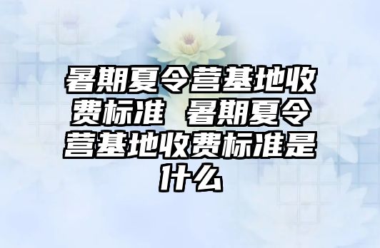 暑期夏令营基地收费标准 暑期夏令营基地收费标准是什么