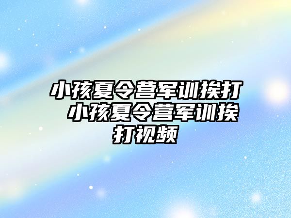 小孩夏令营军训挨打 小孩夏令营军训挨打视频