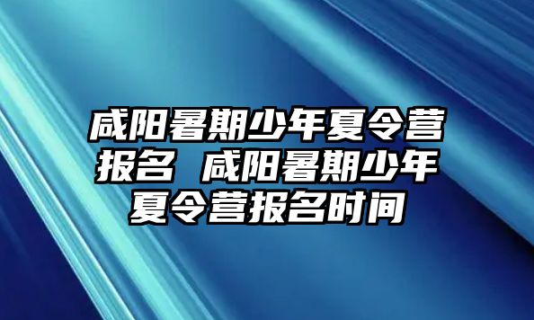 咸阳暑期少年夏令营报名 咸阳暑期少年夏令营报名时间