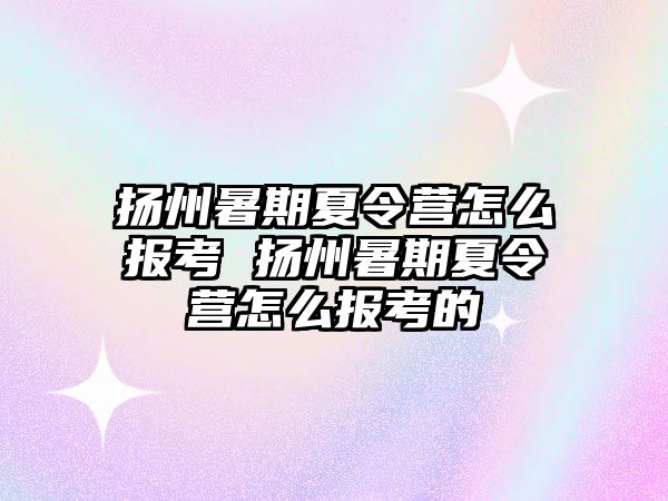 扬州暑期夏令营怎么报考 扬州暑期夏令营怎么报考的