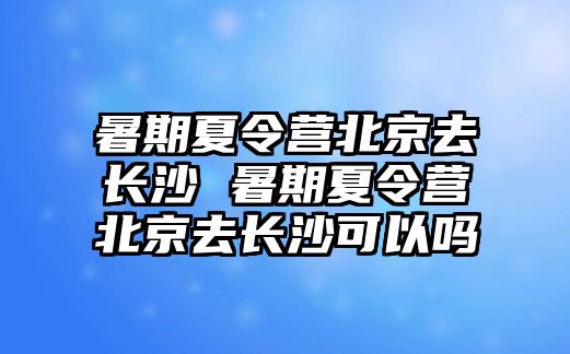 暑期夏令营北京去长沙 暑期夏令营北京去长沙可以吗