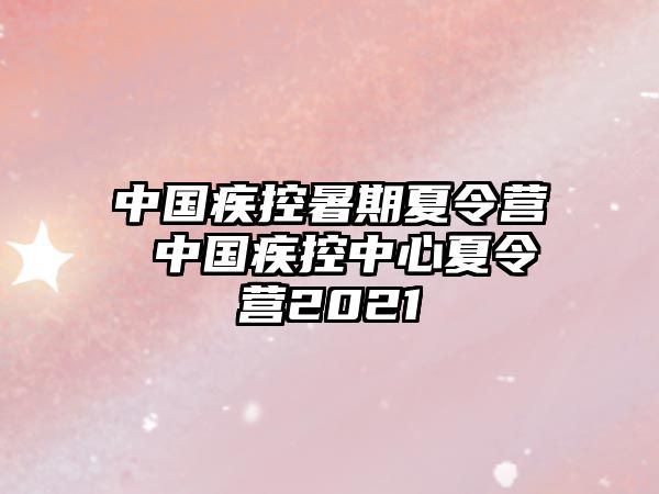 中国疾控暑期夏令营 中国疾控中心夏令营2021