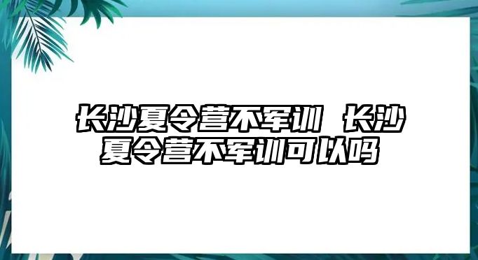 长沙夏令营不军训 长沙夏令营不军训可以吗