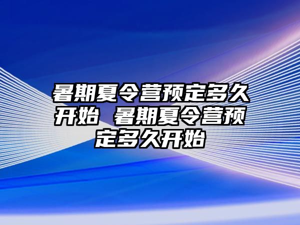 暑期夏令营预定多久开始 暑期夏令营预定多久开始