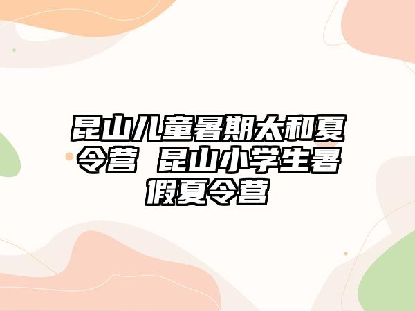 昆山儿童暑期太和夏令营 昆山小学生暑假夏令营